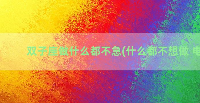 双子座做什么都不急(什么都不想做 电视剧)